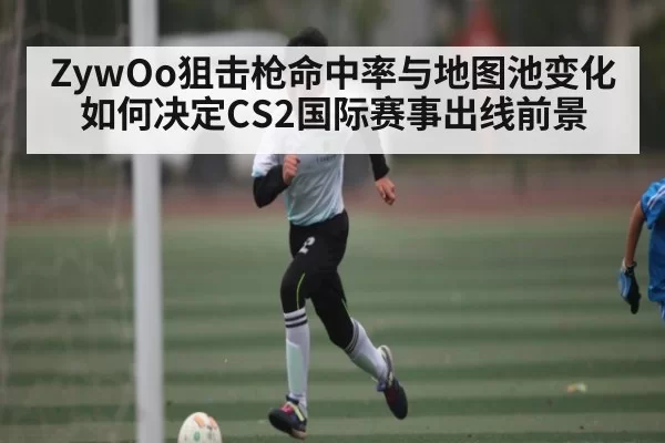 ZywOo狙击枪命中率与地图池变化如何决定CS2国际赛事出线前景